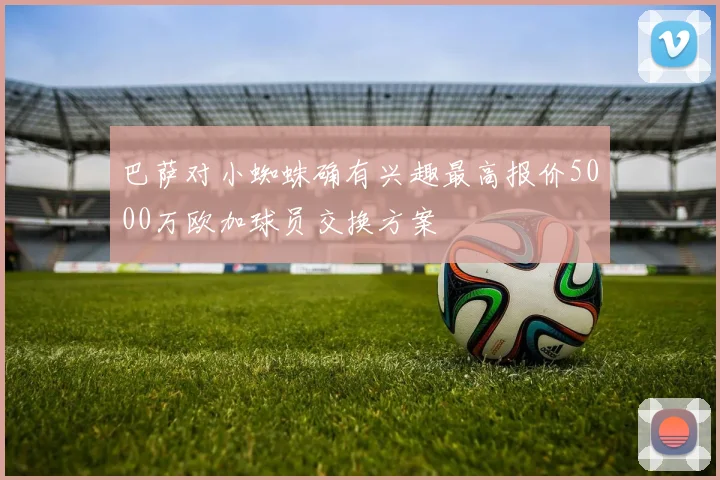 巴萨对小蜘蛛确有兴趣最高报价5000万欧加球员交换方案