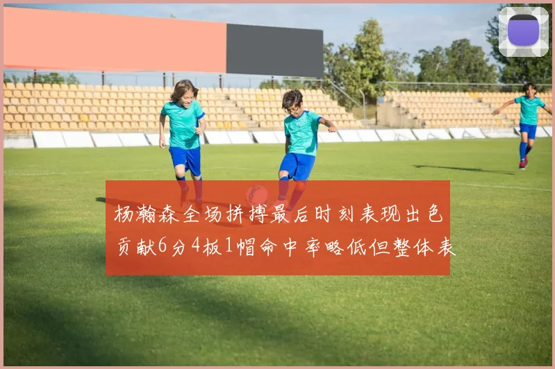 杨瀚森全场拼搏最后时刻表现出色贡献6分4板1帽命中率略低但整体表现令人满意