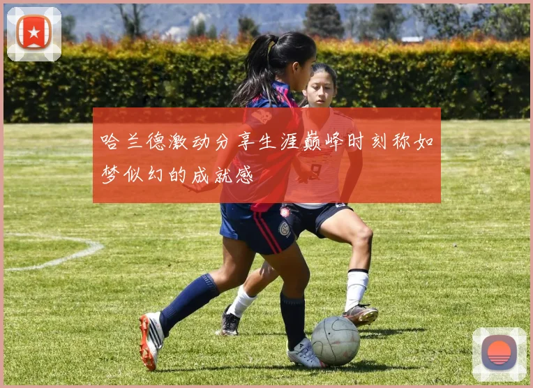 哈兰德激动分享生涯巅峰时刻称如梦似幻的成就感