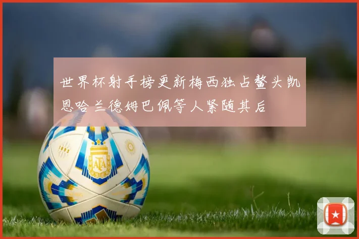 世界杯射手榜更新梅西独占鳌头凯恩哈兰德姆巴佩等人紧随其后