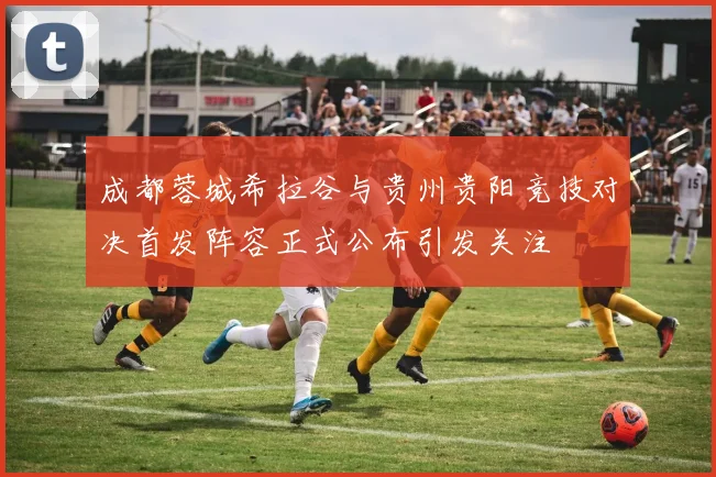 成都蓉城希拉谷与贵州贵阳竞技对决首发阵容正式公布引发关注