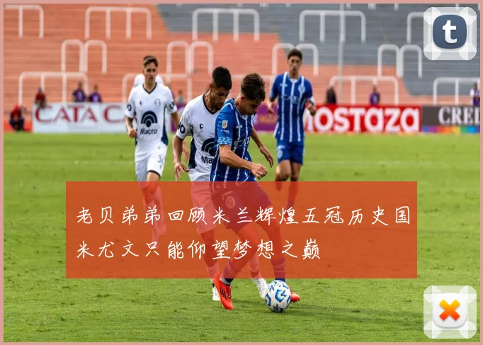 老贝弟弟回顾米兰辉煌五冠历史国米尤文只能仰望梦想之巅