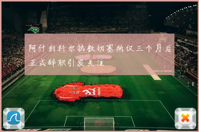 阿什利科尔执教切塞纳仅三个月后正式辞职引发关注
