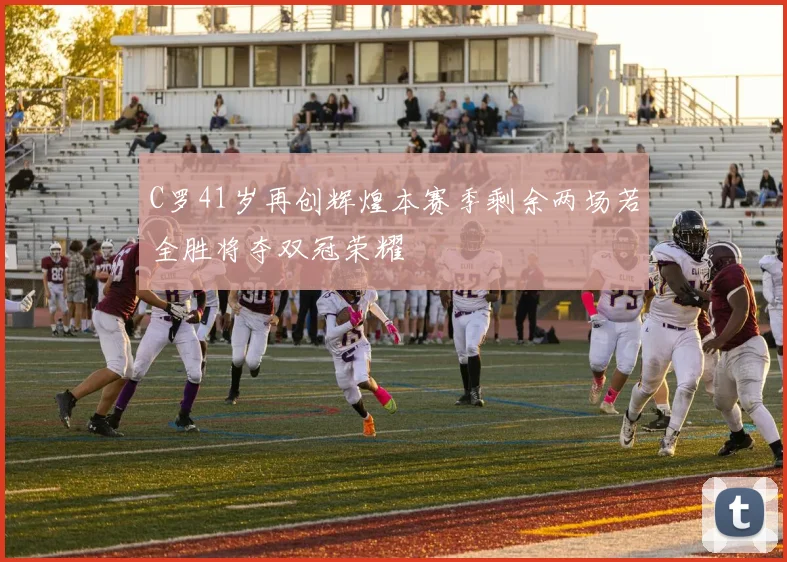 C罗41岁再创辉煌本赛季剩余两场若全胜将夺双冠荣耀