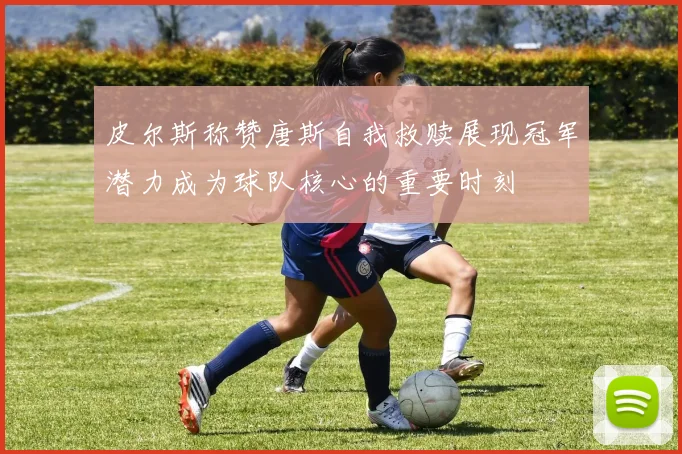 皮尔斯称赞唐斯自我救赎展现冠军潜力成为球队核心的重要时刻