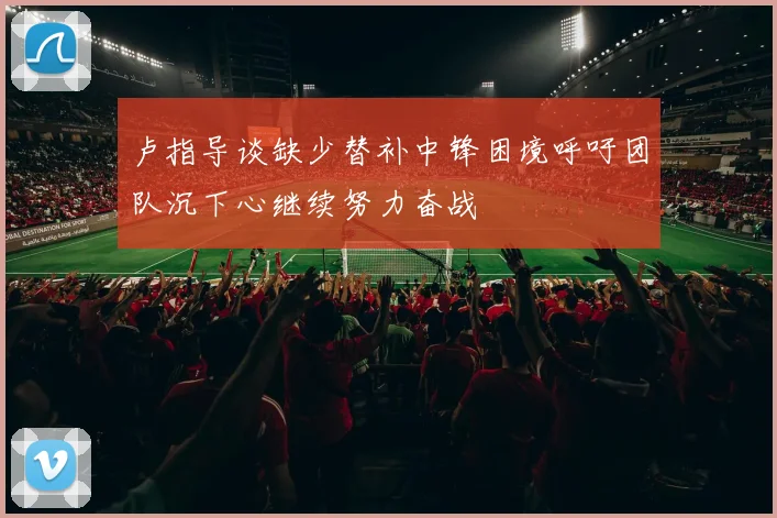 卢指导谈缺少替补中锋困境呼吁团队沉下心继续努力奋战