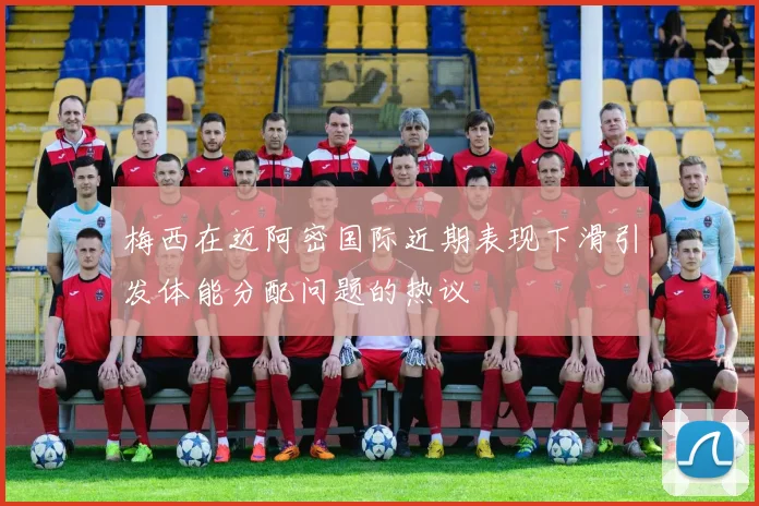 梅西在迈阿密国际近期表现下滑引发体能分配问题的热议