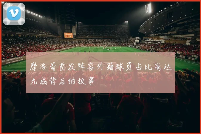 摩洛哥首发阵容外籍球员占比高达九成背后的故事