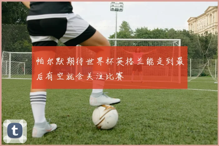 帕尔默期待世界杯英格兰能走到最后有空就会关注比赛