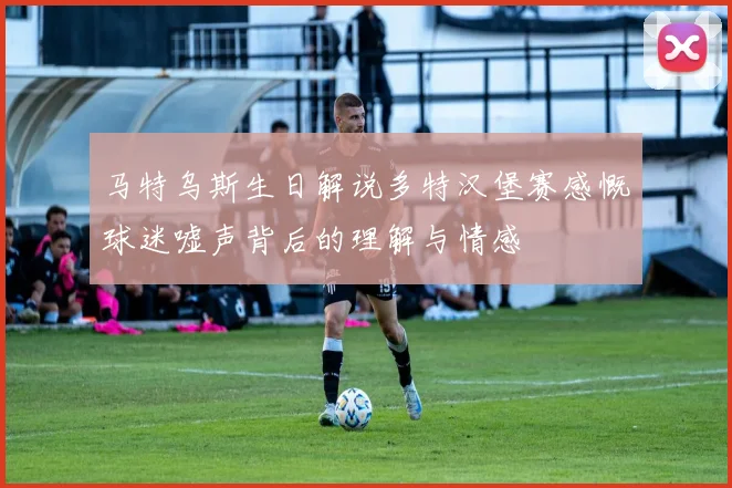 马特乌斯生日解说多特汉堡赛感慨球迷嘘声背后的理解与情感