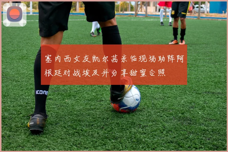 塞内西女友凯尔茜亲临现场助阵阿根廷对战埃及并分享甜蜜合照