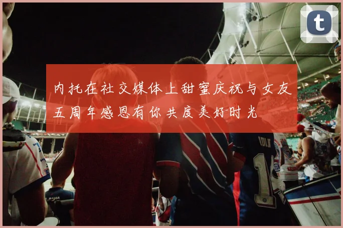 内托在社交媒体上甜蜜庆祝与女友五周年感恩有你共度美好时光