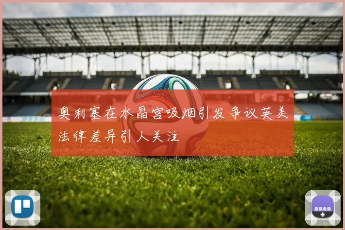奥利塞在水晶宫吸烟引发争议英美法律差异引人关注