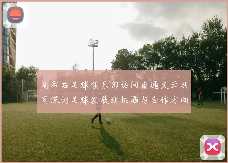 南希兹足球俱乐部访问南通支云共同探讨足球发展新机遇与合作方向