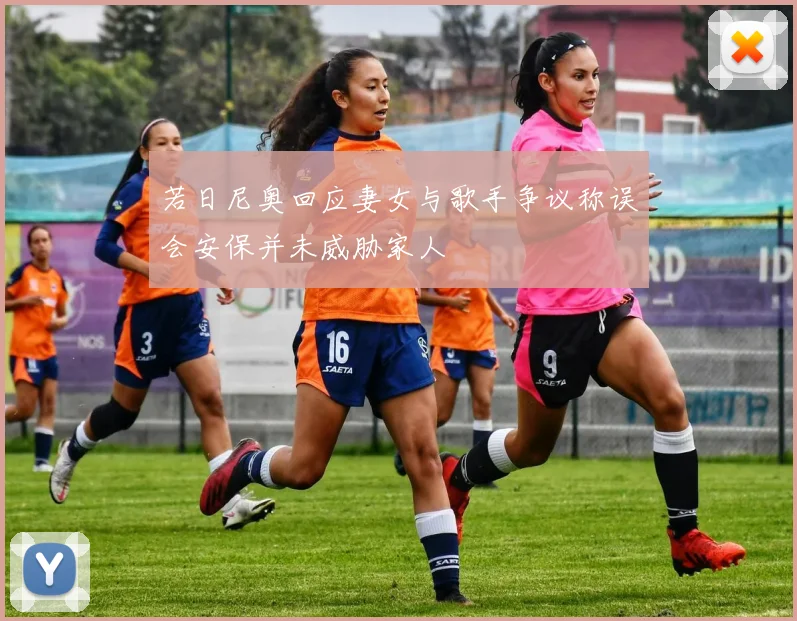 若日尼奥回应妻女与歌手争议称误会安保并未威胁家人
