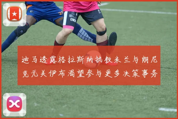 迪马透露格拉斯纳执教米兰与朗尼克无关伊布渴望参与更多决策事务