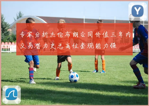 专家分析杰伦布朗合同价值三年内交易潜力史总高位套现能力强