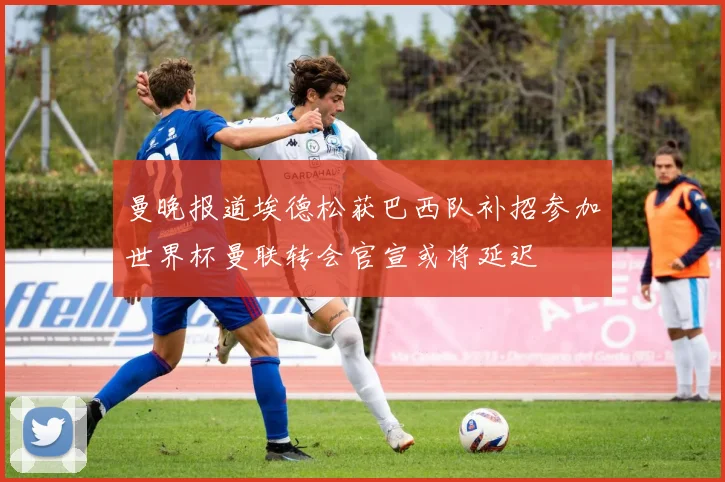 曼晚报道埃德松获巴西队补招参加世界杯曼联转会官宣或将延迟