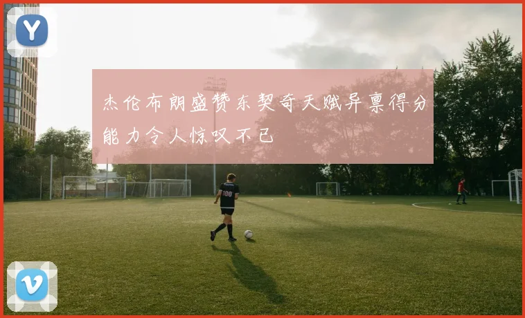 杰伦布朗盛赞东契奇天赋异禀得分能力令人惊叹不已