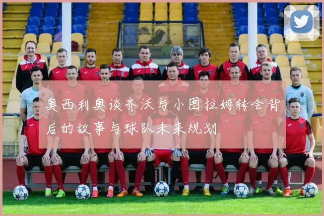 奥西利奥谈齐沃与小图拉姆转会背后的故事与球队未来规划
