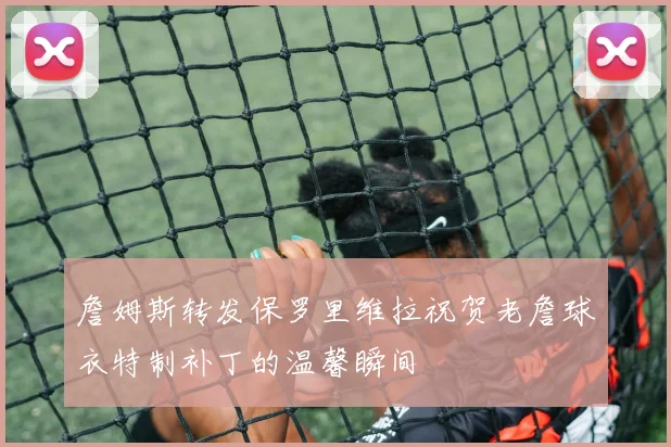 詹姆斯转发保罗里维拉祝贺老詹球衣特制补丁的温馨瞬间