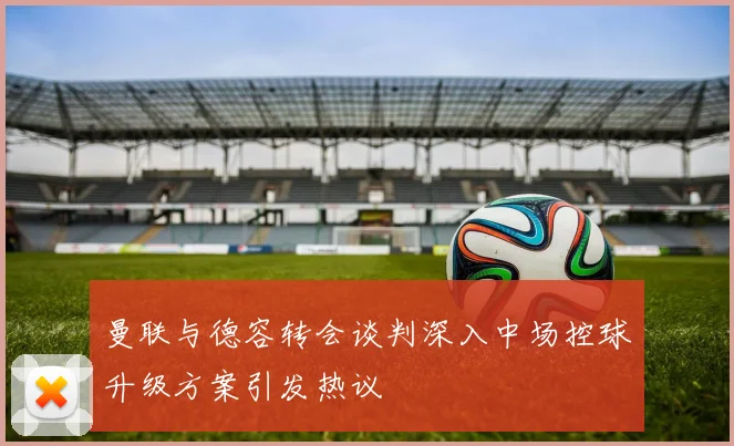曼联与德容转会谈判深入中场控球升级方案引发热议