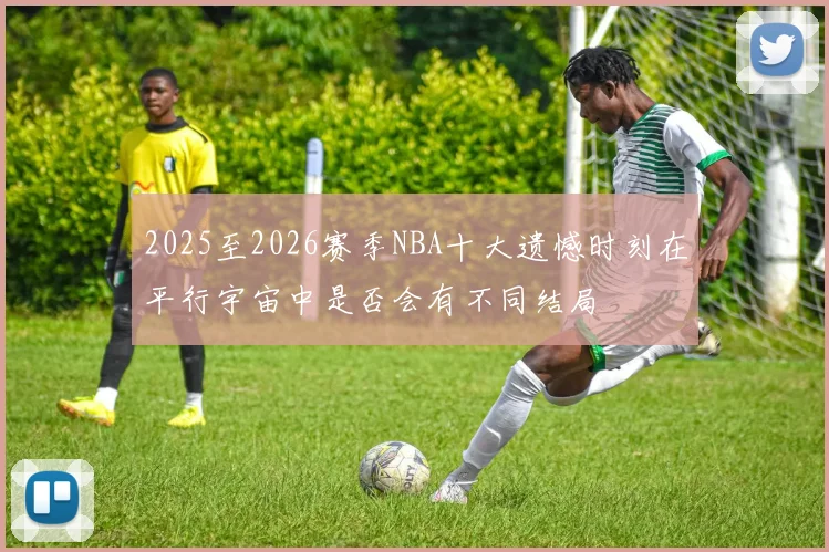 2025至2026赛季NBA十大遗憾时刻在平行宇宙中是否会有不同结局