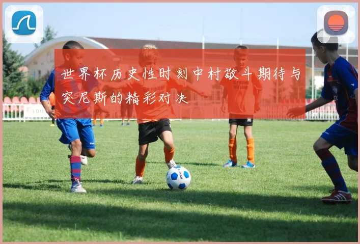 世界杯历史性时刻中村敬斗期待与突尼斯的精彩对决