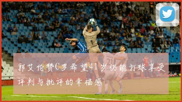 郭艾伦赞C罗希望41岁仍能打球享受评判与批评的幸福感