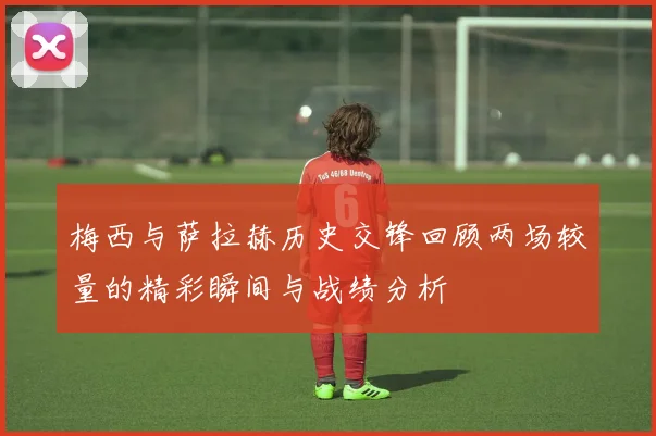 梅西与萨拉赫历史交锋回顾两场较量的精彩瞬间与战绩分析