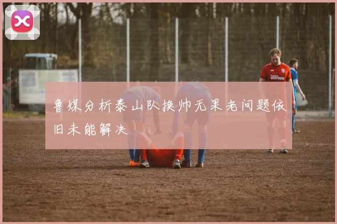 鲁媒分析泰山队换帅无果老问题依旧未能解决