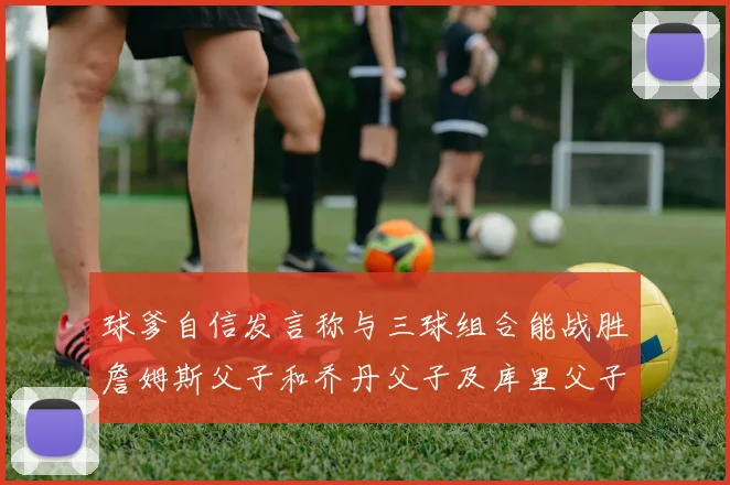 球爹自信发言称与三球组合能战胜詹姆斯父子和乔丹父子及库里父子